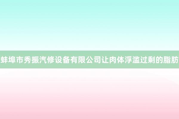 蚌埠市秀振汽修设备有限公司让肉体浮滥过剩的脂肪